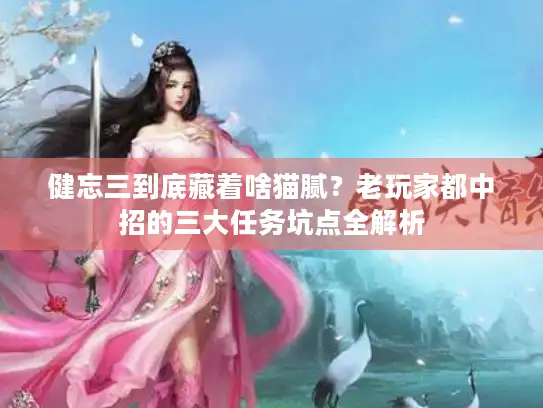 健忘三到底藏着啥猫腻？老玩家都中招的三大任务坑点全解析