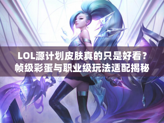 LOL源计划皮肤真的只是好看？帧级彩蛋与职业级玩法适配揭秘