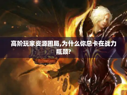 高阶玩家资源困局,为什么你总卡在战力瓶颈? 高阶玩家资源困局,为什么你总卡在战力瓶颈?