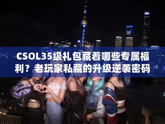 CSOL35级礼包藏着哪些专属福利？老玩家私藏的升级逆袭密码