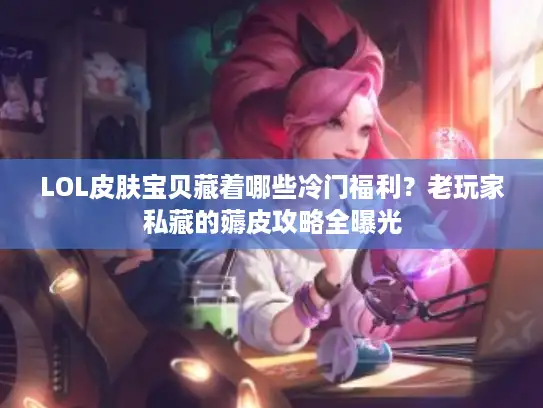LOL皮肤宝贝藏着哪些冷门福利？老玩家私藏的薅皮攻略全曝光