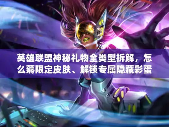 英雄联盟神秘礼物全类型拆解，怎么薅限定皮肤、解锁专属隐藏彩蛋？