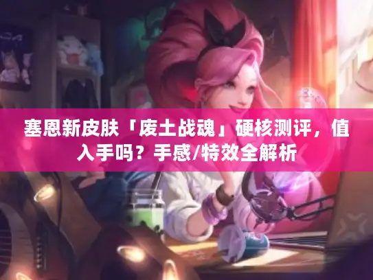 塞恩新皮肤「废土战魂」硬核测评，值入手吗？手感/特效全解析