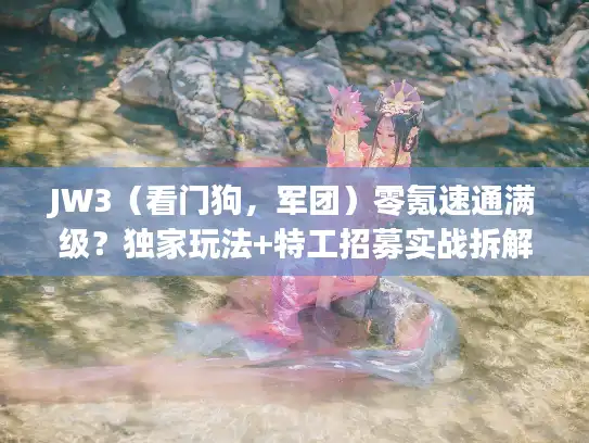 JW3（看门狗，军团）零氪速通满级？独家玩法+特工招募实战拆解