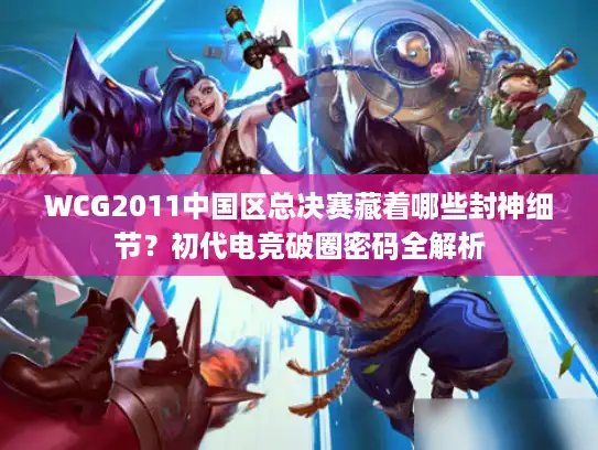 WCG2011中国区总决赛藏着哪些封神细节？初代电竞破圈密码全解析