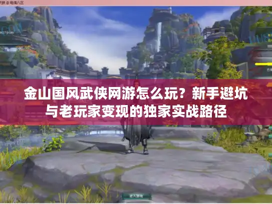 金山国风武侠网游怎么玩？新手避坑与老玩家变现的独家实战路径