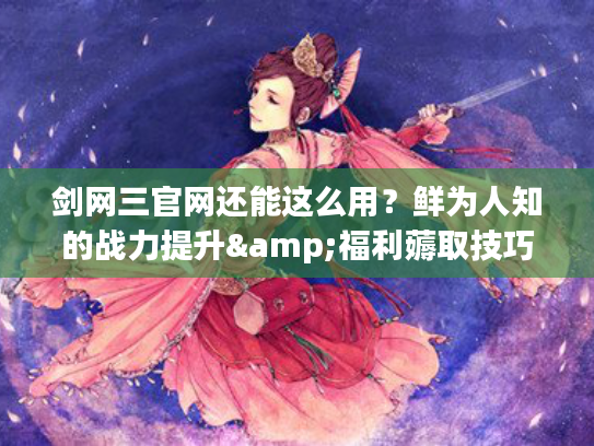 剑网三官网还能这么用？鲜为人知的战力提升&福利薅取技巧