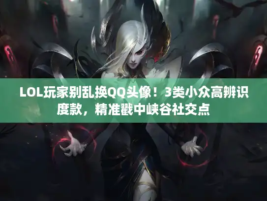 LOL玩家别乱换QQ头像！3类小众高辨识度款，精准戳中峡谷社交点