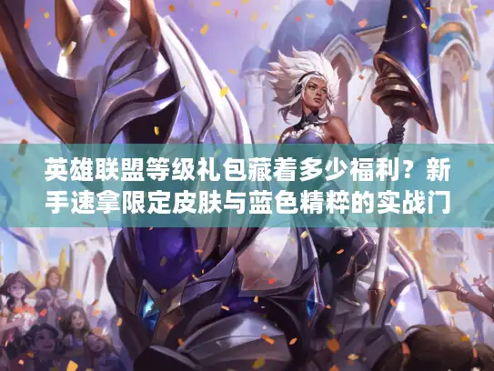 英雄联盟等级礼包藏着多少福利？新手速拿限定皮肤与蓝色精粹的实战门道