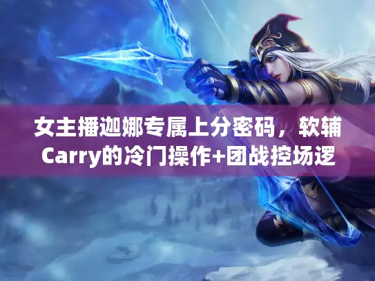 女主播迦娜专属上分密码，软辅Carry的冷门操作+团战控场逻辑全拆解