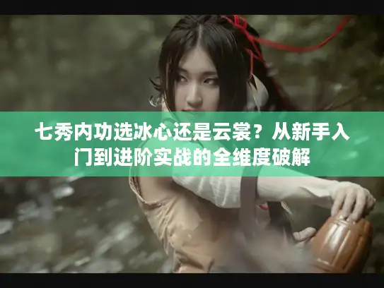 七秀内功选冰心还是云裳？从新手入门到进阶实战的全维度破解