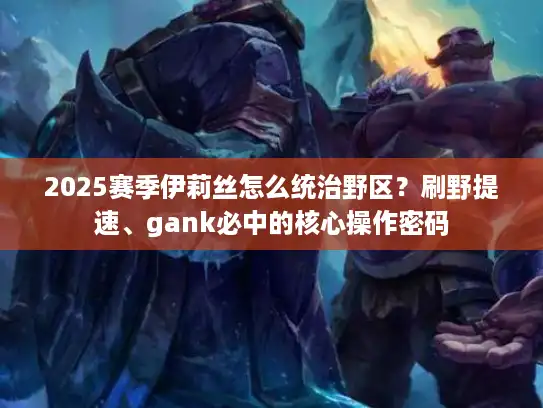 2025赛季伊莉丝怎么统治野区?刷野提速、gank必中的核心操作密码 2025赛季伊莉丝怎么统治野区?刷野提速、gank必中的核心操作密码