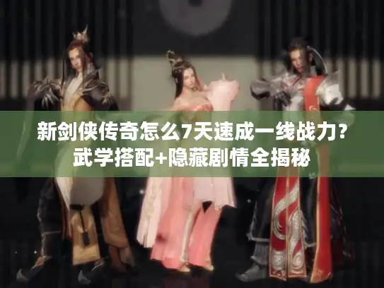新剑侠传奇怎么7天速成一线战力？武学搭配+隐藏剧情全揭秘