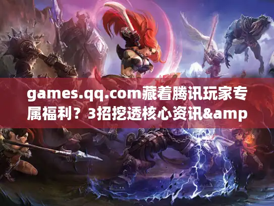 games.qq.com藏着腾讯玩家专属福利？3招挖透核心资讯&隐藏权益