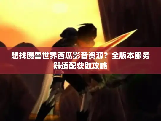 想找魔兽世界西瓜影音资源?全版本服务器适配获取攻略 想找魔兽世界西瓜影音资源?全版本服务器适配获取攻略