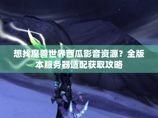 想找魔兽世界西瓜影音资源?全版本服务器适配获取攻略 想找魔兽世界西瓜影音资源?全版本服务器适配获取攻略