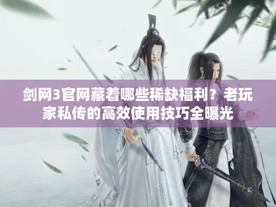 剑网3官网藏着哪些稀缺福利？老玩家私传的高效使用技巧全曝光