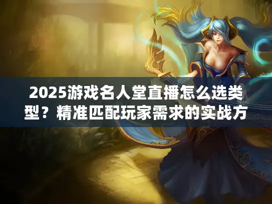 2025游戏名人堂直播怎么选类型？精准匹配玩家需求的实战方案