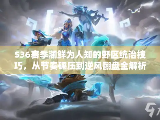 S36赛季澜鲜为人知的野区统治技巧，从节奏碾压到逆风翻盘全解析