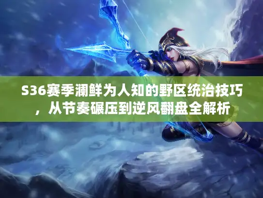 S36赛季澜鲜为人知的野区统治技巧，从节奏碾压到逆风翻盘全解析