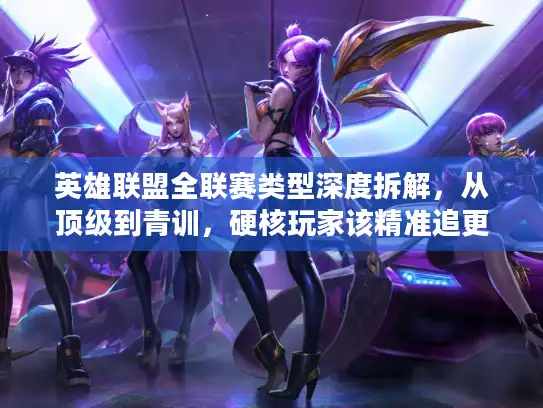 英雄联盟全联赛类型深度拆解，从顶级到青训，硬核玩家该精准追更哪场？