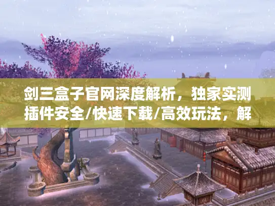 剑三盒子官网深度解析，独家实测插件安全/快速下载/高效玩法，解决剑网3玩家90%痛点