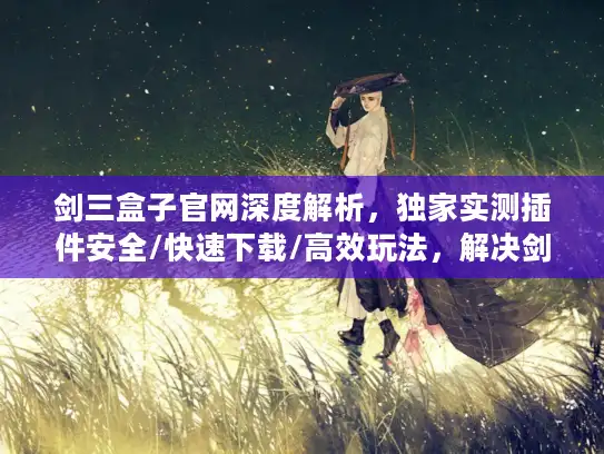 剑三盒子官网深度解析，独家实测插件安全/快速下载/高效玩法，解决剑网3玩家90%痛点