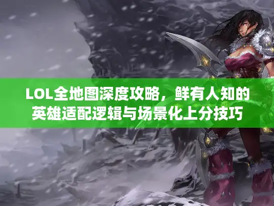 LOL全地图深度攻略，鲜有人知的英雄适配逻辑与场景化上分技巧