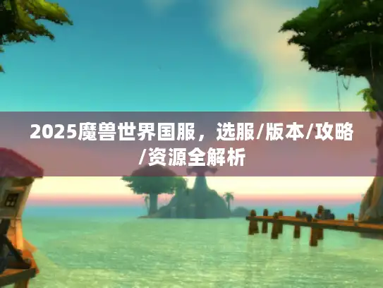 2025魔兽世界国服,选服/版本/攻略/资源全解析 2025魔兽世界国服,选服/版本/攻略/资源全解析