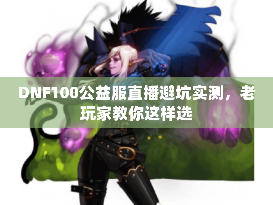 DNF100公益服直播避坑实测,老玩家教你这样选 DNF100公益服直播避坑实测,老玩家教你这样选