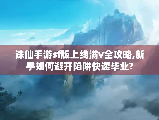诛仙手游sf版上线满v全攻略,新手如何避开陷阱快速毕业? 诛仙手游sf版上线满v全攻略,新手如何避开陷阱快速毕业?