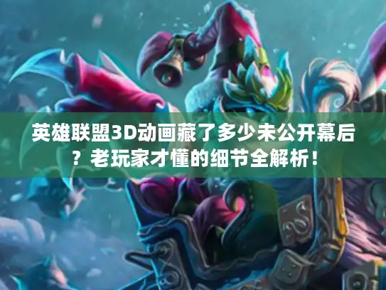 英雄联盟3D动画藏了多少未公开幕后？老玩家才懂的细节全解析！