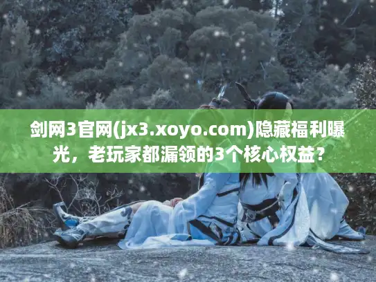 剑网3官网(jx3.xoyo.com)隐藏福利曝光,老玩家都漏领的3个核心权益? 剑网3官网(jx3.xoyo.com)隐藏福利曝光,老玩家都漏领的3个核心权益?