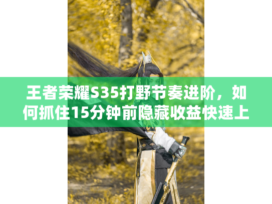 王者荣耀S35打野节奏进阶，如何抓住15分钟前隐藏收益快速上大分？