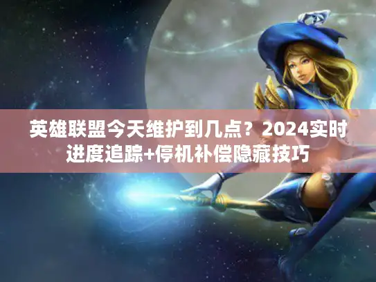 英雄联盟今天维护到几点？2024实时进度追踪+停机补偿隐藏技巧