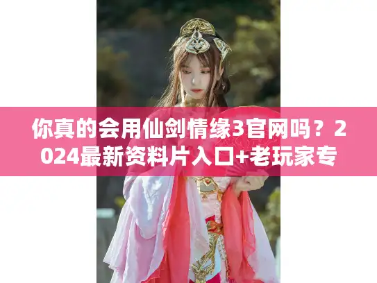 你真的会用仙剑情缘3官网吗？2024最新资料片入口+老玩家专属福利揭秘