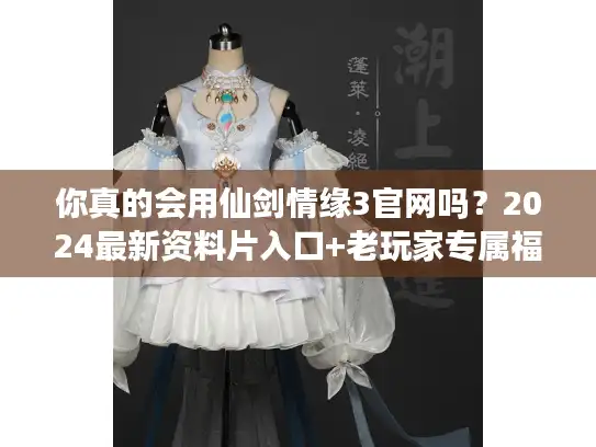 你真的会用仙剑情缘3官网吗？2024最新资料片入口+老玩家专属福利揭秘