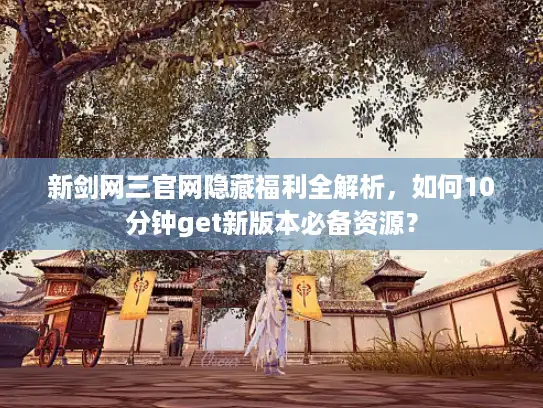 新剑网三官网隐藏福利全解析,如何10分钟get新版本必备资源? 新剑网三官网隐藏福利全解析,如何10分钟get新版本必备资源?