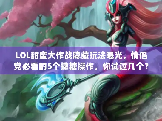 LOL甜蜜大作战隐藏玩法曝光，情侣党必看的5个撒糖操作，你试过几个？