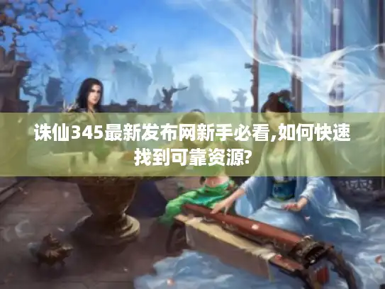 诛仙345最新发布网新手必看,如何快速找到可靠资源?