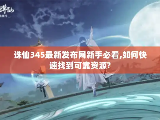 诛仙345最新发布网新手必看,如何快速找到可靠资源?