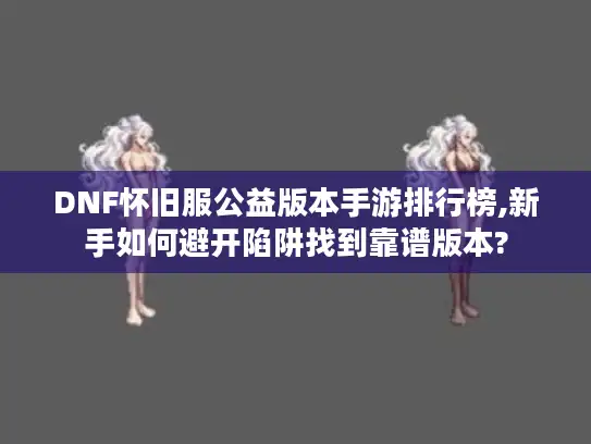 DNF怀旧服公益版本手游排行榜,新手如何避开陷阱找到靠谱版本?
