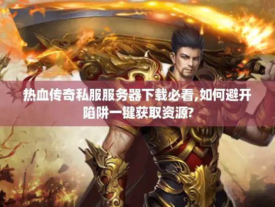 热血传奇私服服务器下载必看,如何避开陷阱一键获取资源?
