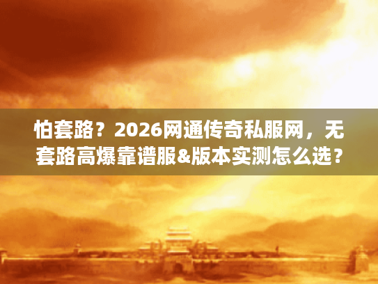 怕套路？2026网通传奇私服网，无套路高爆靠谱服&版本实测怎么选？