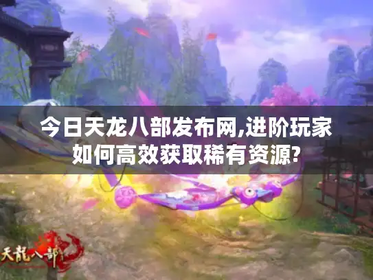 今日天龙八部发布网,进阶玩家如何高效获取稀有资源?