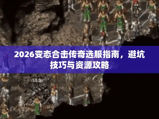 2026变态合击传奇选服指南，避坑技巧与资源攻略