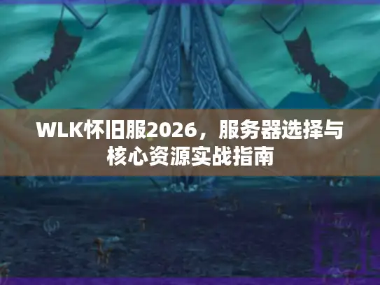 WLK怀旧服2026，服务器选择与核心资源实战指南