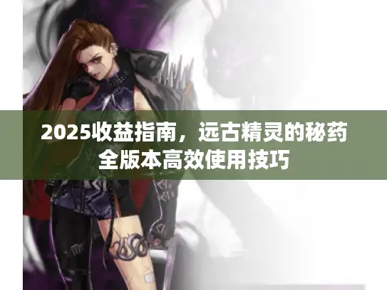 2025收益指南,远古精灵的秘药全版本高效使用技巧 2025收益指南,远古精灵的秘药全版本高效使用技巧