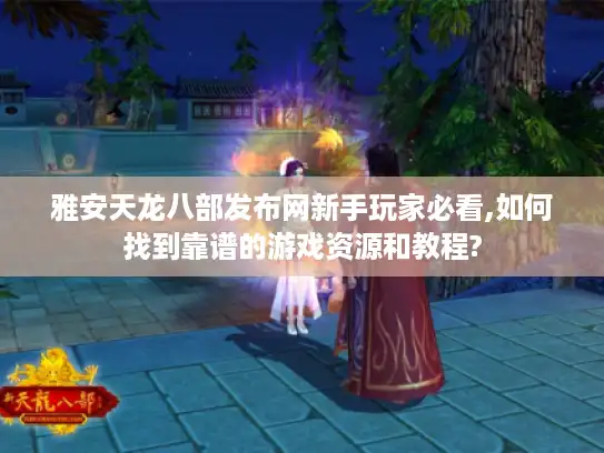 雅安天龙八部发布网新手玩家必看,如何找到靠谱的游戏资源和教程?