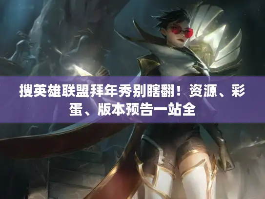 搜英雄联盟拜年秀别瞎翻！资源、彩蛋、版本预告一站全